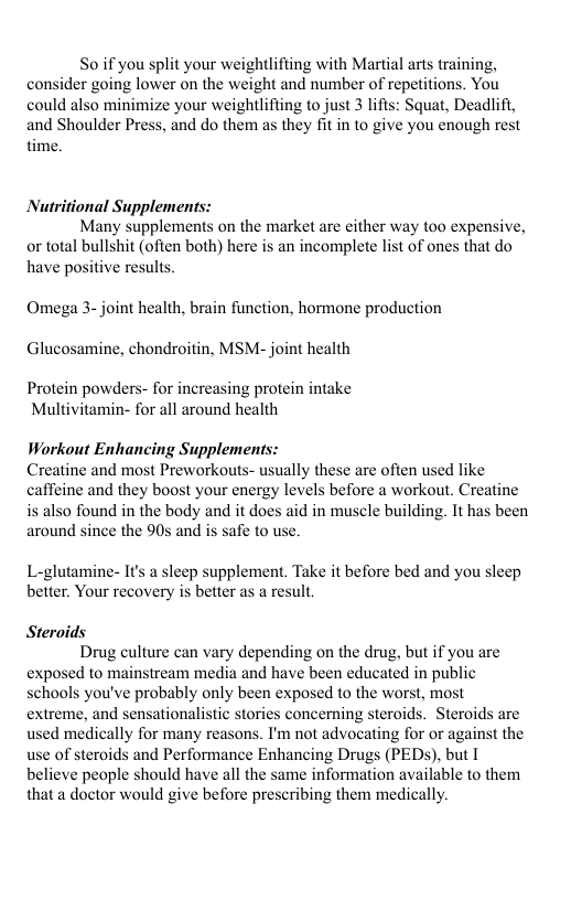 So if you split your weightlifiing with Martial arts training, consider going lower on the weight and number of repetitions. You could also minimize your weightlifting to just 3 lifts: Squat, Deadlifi, and Shoulder Press, and do them as they fit in to give you enough rest time. Nutritional Supplements: Many supplements on the market are either way t0o expensive, or total bullshit (ofien both) here is an incomplete list of ones that do have positive results Omega 3- joint health, brain function, hormone production Glucosamine, chondroitin, MSM- joint health Protein powders- for increasing protein intake Multivitamin- for all around health Workout Enhancing Supplement Creatine and most Preworkouts- usually these are often used like caffeine and they boost your energy levels before a workout. Creatine is also found in the body and it does aid in muscle building. It has been around since the 90s and is safe to use. L-glutamine- It’s a sleep supplement. Take it before bed and you sleep better. Your recovery is better as a result, Steroids Drug culture can vary depending on the drug, but if you are exposed to mainstream media and have been educated in public schools you’ve probably only been exposed to the worst, most extreme, and sensationalistic stories concerning steroids. Steroids are used medically for many reasons. I’m not advocating for or against the use of steroids and Performance Enhancing Drugs (PEDS), but I believe people should have all the same information available to them that a doctor would give before prescribing them medically.